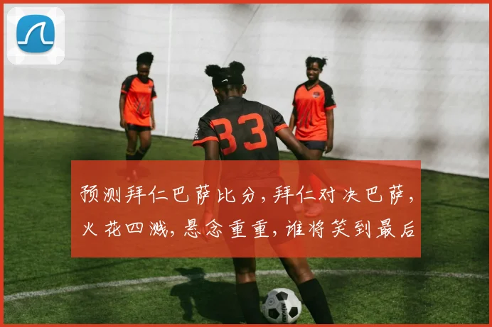 预测拜仁巴萨比分,拜仁对决巴萨,火花四溅,悬念重重,谁将笑到最后