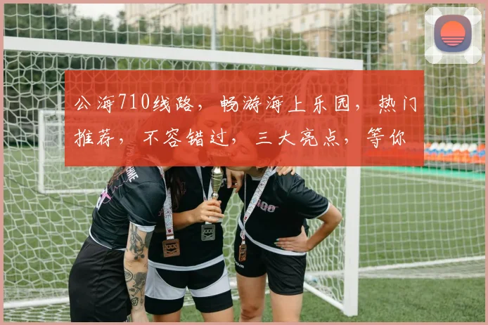 公海710线路，畅游海上乐园，热门推荐，不容错过，三大亮点，等你体验