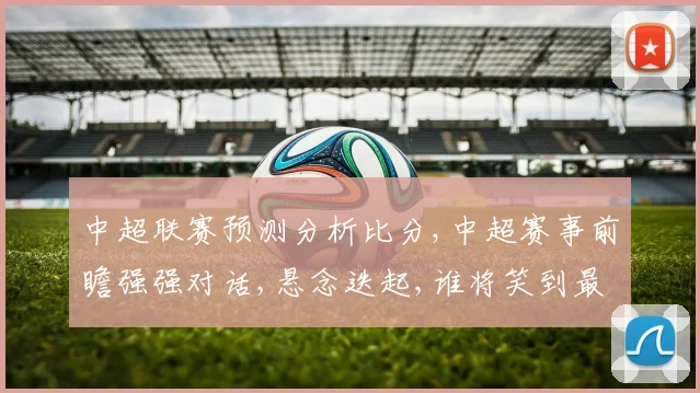 中超联赛预测分析比分,中超赛事前瞻强强对话,悬念迭起,谁将笑到最后